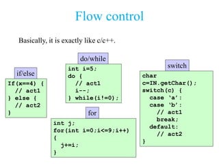 Flow control
Basically, it is exactly like c/c++.
if/else
do/while
for
switch
If(x==4) {
// act1
} else {
// act2
}
int i=5;
do {
// act1
i--;
} while(i!=0);
int j;
for(int i=0;i<=9;i++)
{
j+=i;
}
char
c=IN.getChar();
switch(c) {
case ‘a’:
case ‘b’:
// act1
break;
default:
// act2
}
 