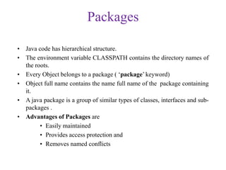 Packages
• Java code has hierarchical structure.
• The environment variable CLASSPATH contains the directory names of
the roots.
• Every Object belongs to a package ( ‘package’ keyword)
• Object full name contains the name full name of the package containing
it.
• A java package is a group of similar types of classes, interfaces and sub-
packages .
• Advantages of Packages are
• Easily maintained
• Provides access protection and
• Removes named conflicts
 