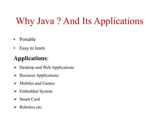 Why Java ? And Its Applications
• Portable
• Easy to learn
Applications:
 Desktop and Web Applications
 Business Applications
 Mobiles and Games
 Embedded System
 Smart Card
 Robotics etc.
 