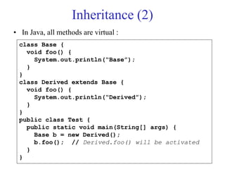Inheritance (2)
• In Java, all methods are virtual :
class Base {
void foo() {
System.out.println(“Base”);
}
}
class Derived extends Base {
void foo() {
System.out.println(“Derived”);
}
}
public class Test {
public static void main(String[] args) {
Base b = new Derived();
b.foo(); // Derived.foo() will be activated
}
}
 