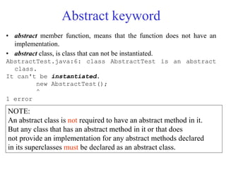 Abstract keyword
• abstract member function, means that the function does not have an
implementation.
• abstract class, is class that can not be instantiated.
AbstractTest.java:6: class AbstractTest is an abstract
class.
It can't be instantiated.
new AbstractTest();
^
1 error
NOTE:
An abstract class is not required to have an abstract method in it.
But any class that has an abstract method in it or that does
not provide an implementation for any abstract methods declared
in its superclasses must be declared as an abstract class.
 