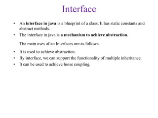 Interface
• An interface in java is a blueprint of a class. It has static constants and
abstract methods.
• The interface in java is a mechanism to achieve abstraction.
The main uses of an Interfaces are as follows
• It is used to achieve abstraction.
• By interface, we can support the functionality of multiple inheritance.
• It can be used to achieve loose coupling.
 