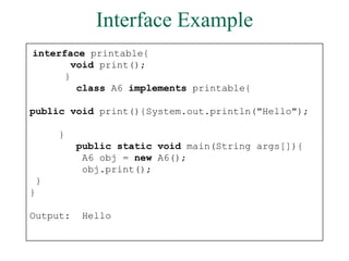 Interface Example
interface printable{
void print();
}
class A6 implements printable{
public void print(){System.out.println("Hello");
}
public static void main(String args[]){
A6 obj = new A6();
obj.print();
}
}
Output: Hello
 
