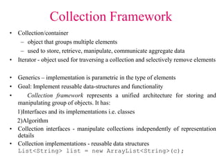 Collection Framework
• Collection/container
– object that groups multiple elements
– used to store, retrieve, manipulate, communicate aggregate data
• Iterator - object used for traversing a collection and selectively remove elements
• Generics – implementation is parametric in the type of elements
• Goal: Implement reusable data-structures and functionality
• Collection framework represents a unified architecture for storing and
manipulating group of objects. It has:
1)Interfaces and its implementations i.e. classes
2)Algorithm
• Collection interfaces - manipulate collections independently of representation
details
• Collection implementations - reusable data structures
List<String> list = new ArrayList<String>(c);
 