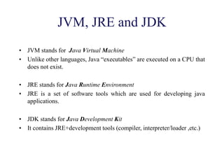 JVM, JRE and JDK
• JVM stands for Java Virtual Machine
• Unlike other languages, Java “executables” are executed on a CPU that
does not exist.
• JRE stands for Java Runtime Environment
• JRE is a set of software tools which are used for developing java
applications.
• JDK stands for Java Development Kit
• It contains JRE+development tools (compiler, interpreter/loader ,etc.)
 