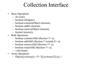 Collection Interface
• Basic Operations
– int size();
– boolean isEmpty();
– boolean contains(Object element);
– boolean add(E element);
– boolean remove(Object element);
– Iterator iterator();
• Bulk Operations
– boolean containsAll(Collection<?> c);
– boolean addAll(Collection<? extends E> c);
– boolean removeAll(Collection<?> c);
– boolean retainAll(Collection<?> c);
– void clear();
• Array Operations
– Object[] toArray(); <T> T[] toArray(T[] a); }
 