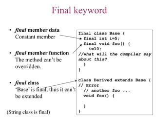 Final keyword
• final member data
Constant member
• final member function
The method can’t be
overridden.
• final class
‘Base’ is final, thus it can’t
be extended
final class Base {
final int i=5;
final void foo() {
i=10;
//what will the compiler say
about this?
}
}
class Derived extends Base {
// Error
// another foo ...
void foo() {
}
}(String class is final)
 