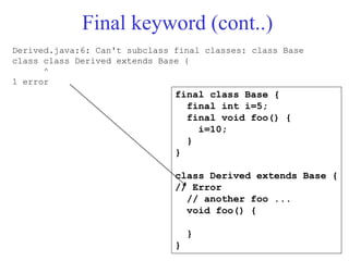 Final keyword (cont..)
final class Base {
final int i=5;
final void foo() {
i=10;
}
}
class Derived extends Base {
// Error
// another foo ...
void foo() {
}
}
Derived.java:6: Can't subclass final classes: class Base
class class Derived extends Base {
^
1 error
 