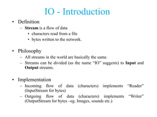 IO - Introduction
• Definition
– Stream is a flow of data
• characters read from a file
• bytes written to the network.
• Philosophy
– All streams in the world are basically the same.
– Streams can be divided (as the name “IO” suggests) to Input and
Output streams.
• Implementation
– Incoming flow of data (characters) implements “Reader”
(InputStream for bytes)
– Outgoing flow of data (characters) implements “Writer”
(OutputStream for bytes –eg. Images, sounds etc.)
 