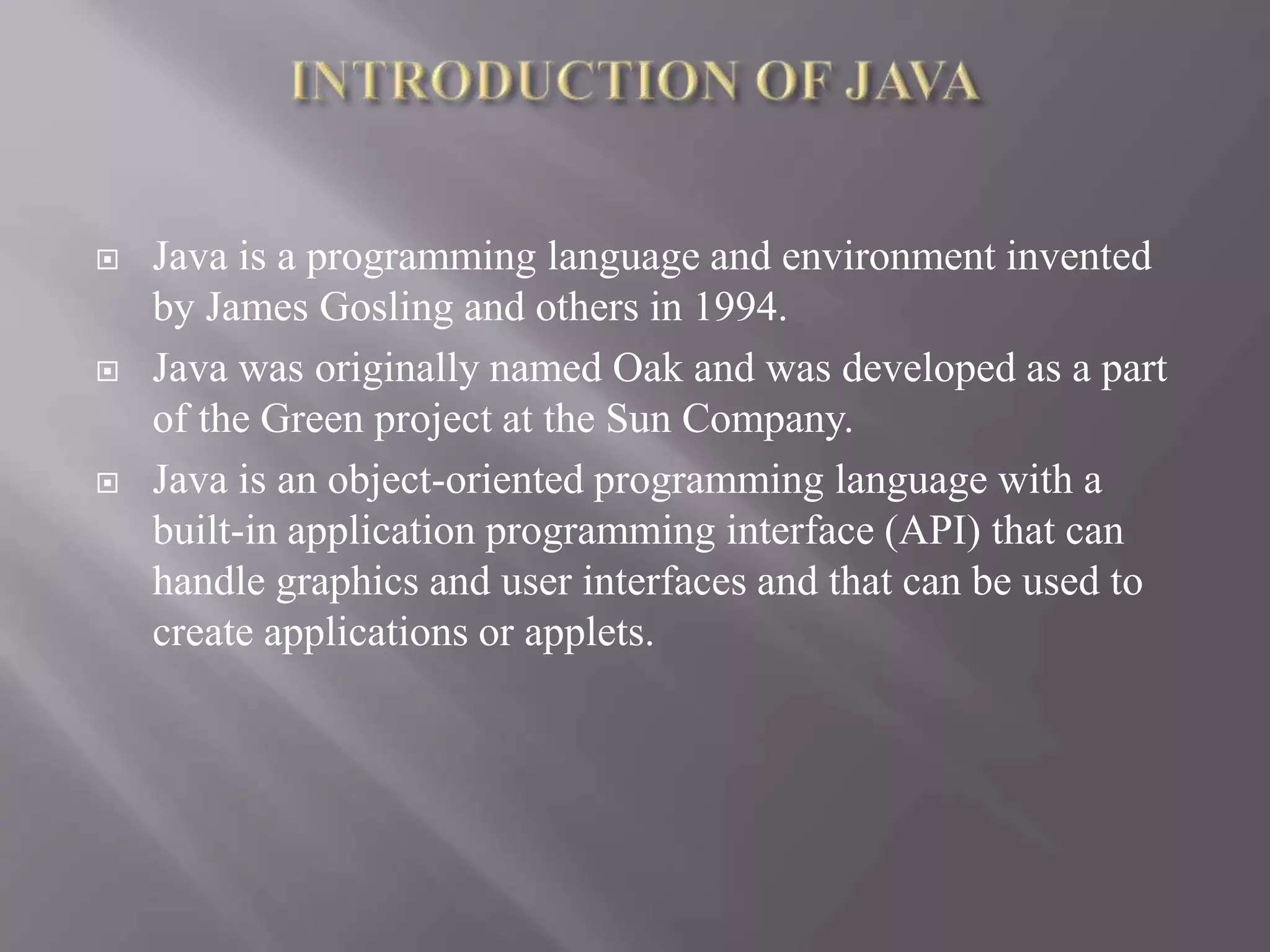  Java is a programming language and environment invented by James Gosling and others in 1994.  Java was originally named Oak and was developed as a part of the Green project at the Sun Company.  Java is an object-oriented programming language with a built-in application programming interface (API) that can handle graphics and user interfaces and that can be used to create applications or applets. 