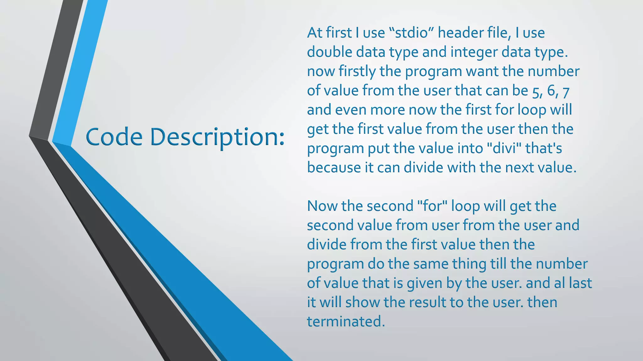 At first I use “stdio” header file, I use double data type and integer data type. now firstly the program want the number of value from the user that can be 5, 6, 7 and even more now the first for loop will get the first value from the user then the program put the value into "divi" that's because it can divide with the next value. Now the second "for" loop will get the second value from user from the user and divide from the first value then the program do the same thing till the number of value that is given by the user. and al last it will show the result to the user. then terminated. Code Description: 