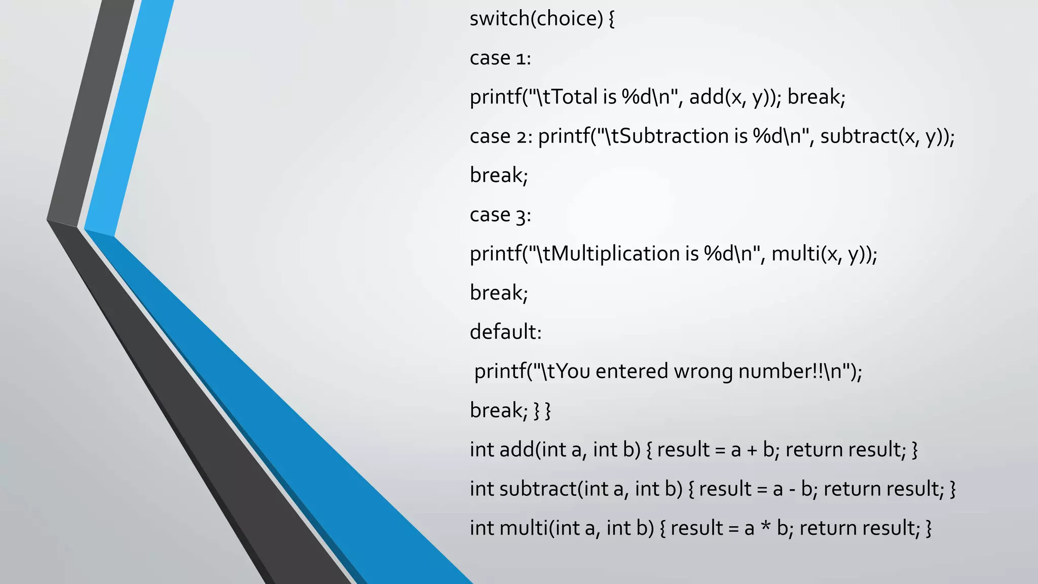 switch(choice) { case 1: printf("tTotal is %dn", add(x, y)); break; case 2: printf("tSubtraction is %dn", subtract(x, y)); break; case 3: printf("tMultiplication is %dn", multi(x, y)); break; default: printf("tYou entered wrong number!!n"); break; } } int add(int a, int b) { result = a + b; return result; } int subtract(int a, int b) { result = a - b; return result; } int multi(int a, int b) { result = a * b; return result; } 