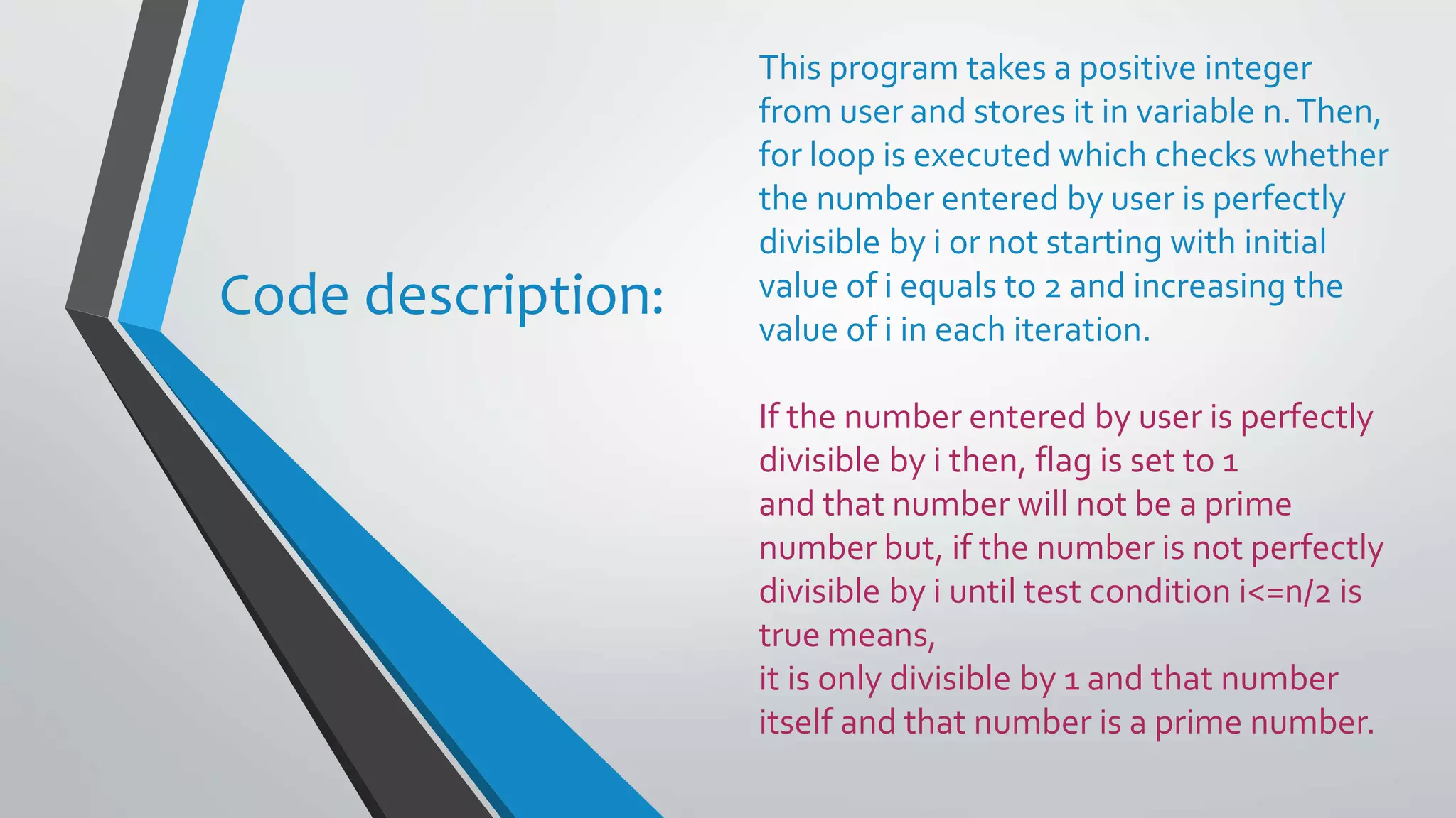 This program takes a positive integer from user and stores it in variable n.Then, for loop is executed which checks whether the number entered by user is perfectly divisible by i or not starting with initial value of i equals to 2 and increasing the value of i in each iteration. If the number entered by user is perfectly divisible by i then, flag is set to 1 and that number will not be a prime number but, if the number is not perfectly divisible by i until test condition i<=n/2 is true means, it is only divisible by 1 and that number itself and that number is a prime number. Code description: 