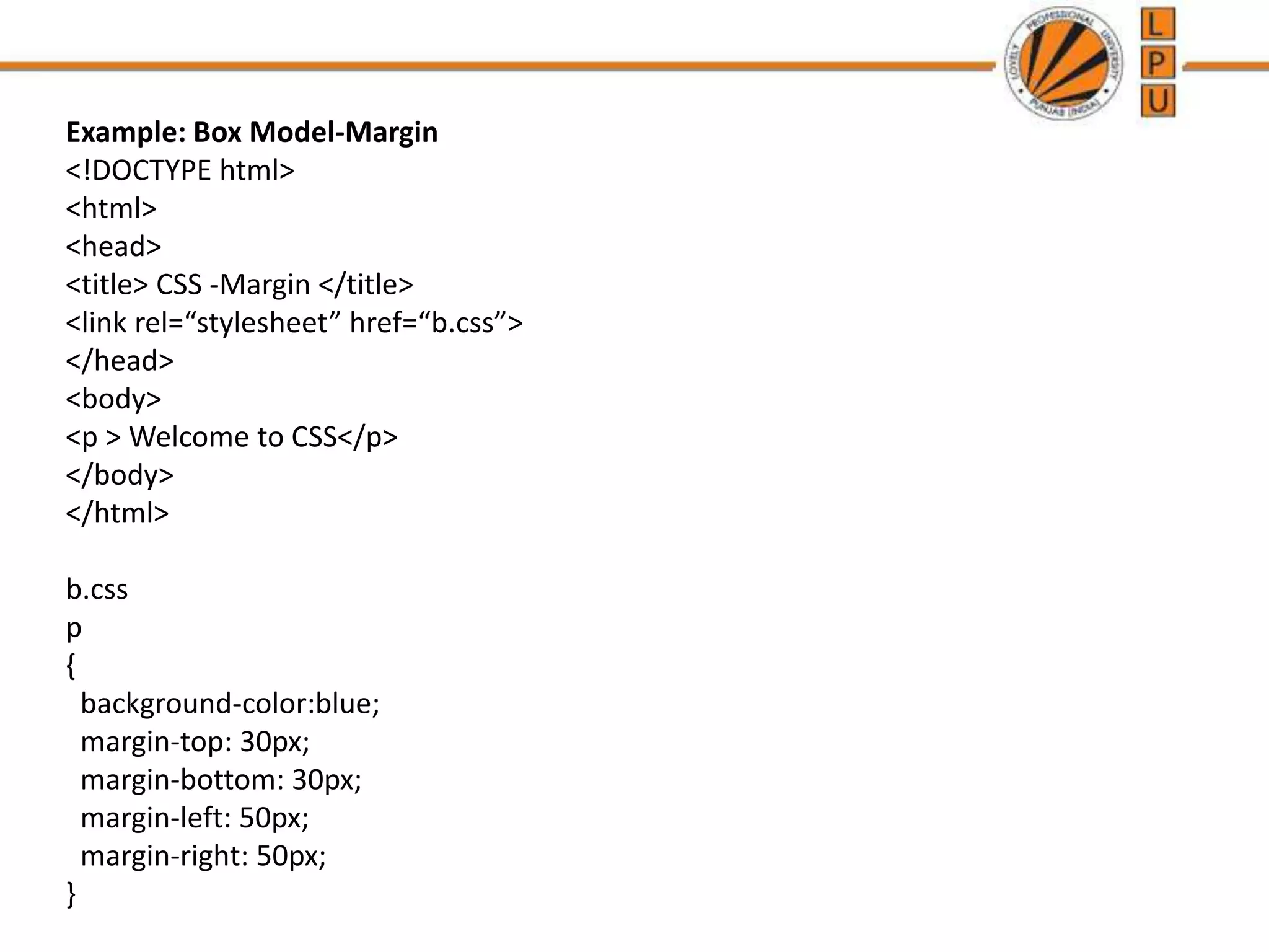 Example: Box Model-Margin
<!DOCTYPE html>
<html>
<head>
<title> CSS -Margin </title>
<link rel=“stylesheet” href=“b.css”>
</head>
<body>
<p > Welcome to CSS</p>
</body>
</html>
b.css
p
{
background-color:blue;
margin-top: 30px;
margin-bottom: 30px;
margin-left: 50px;
margin-right: 50px;
}
 
