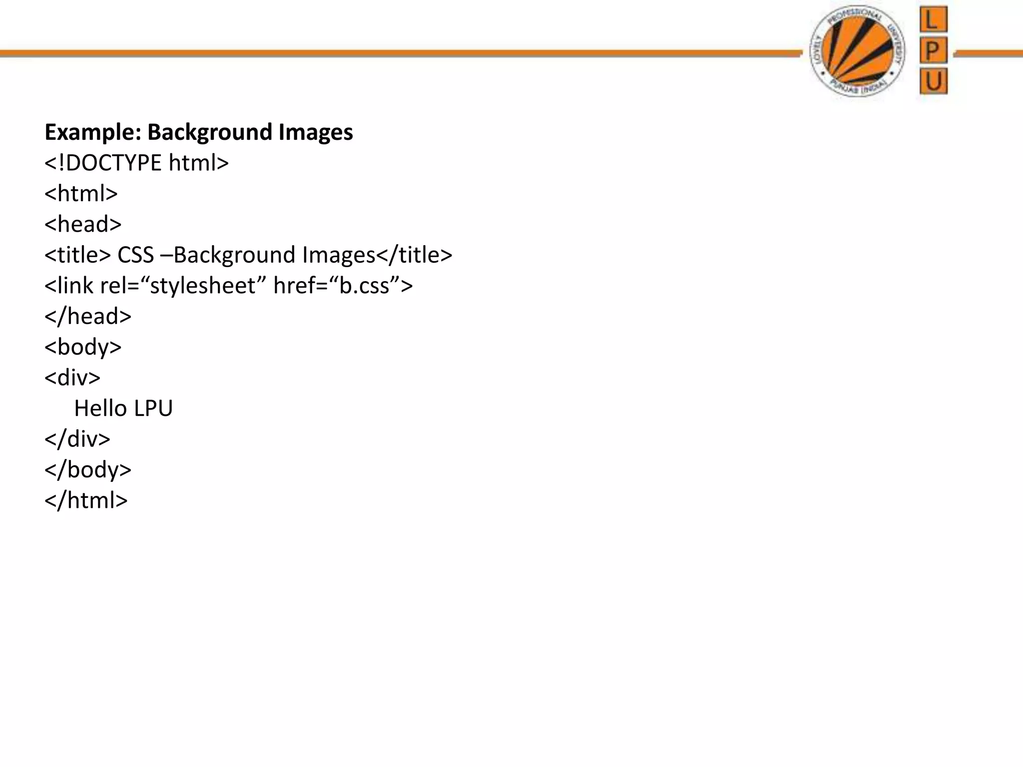 Example: Background Images
<!DOCTYPE html>
<html>
<head>
<title> CSS –Background Images</title>
<link rel=“stylesheet” href=“b.css”>
</head>
<body>
<div>
Hello LPU
</div>
</body>
</html>
 