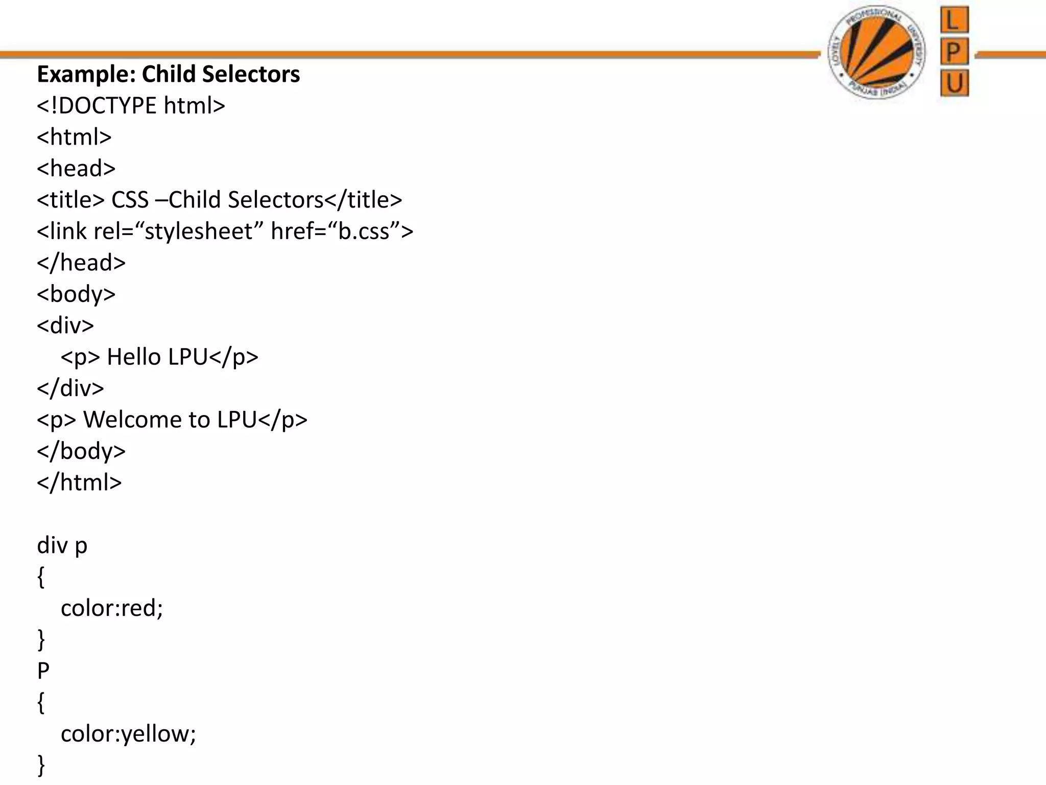 Example: Child Selectors
<!DOCTYPE html>
<html>
<head>
<title> CSS –Child Selectors</title>
<link rel=“stylesheet” href=“b.css”>
</head>
<body>
<div>
<p> Hello LPU</p>
</div>
<p> Welcome to LPU</p>
</body>
</html>
div p
{
color:red;
}
P
{
color:yellow;
}
 