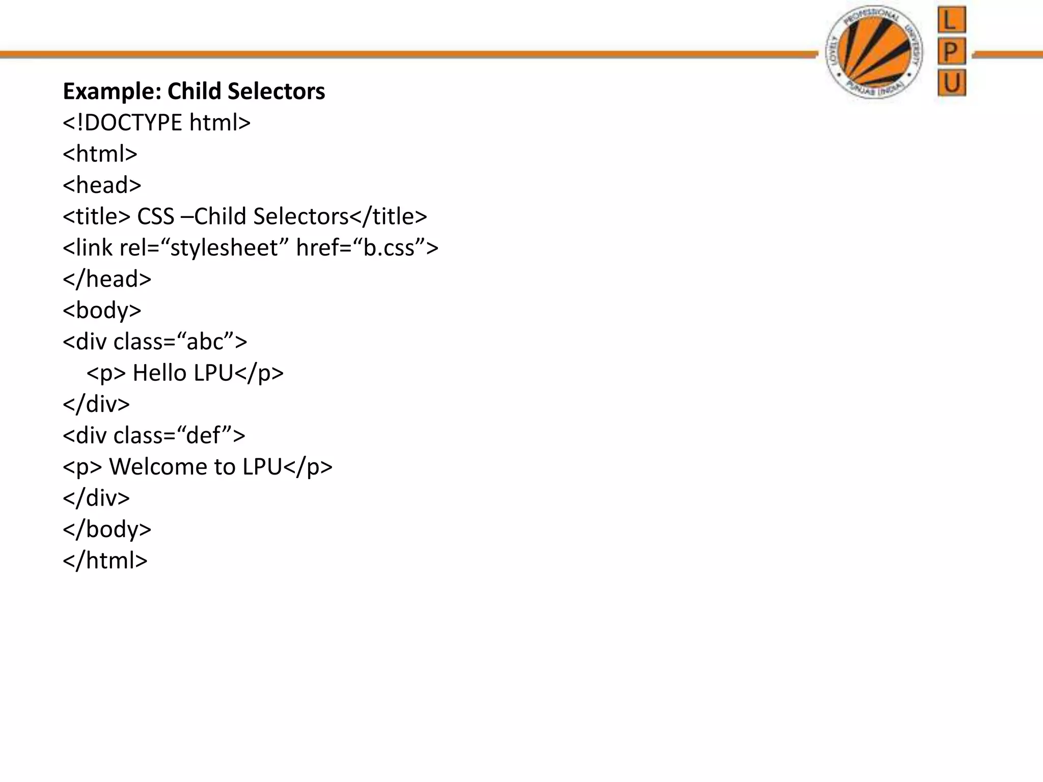 Example: Child Selectors
<!DOCTYPE html>
<html>
<head>
<title> CSS –Child Selectors</title>
<link rel=“stylesheet” href=“b.css”>
</head>
<body>
<div class=“abc”>
<p> Hello LPU</p>
</div>
<div class=“def”>
<p> Welcome to LPU</p>
</div>
</body>
</html>
 