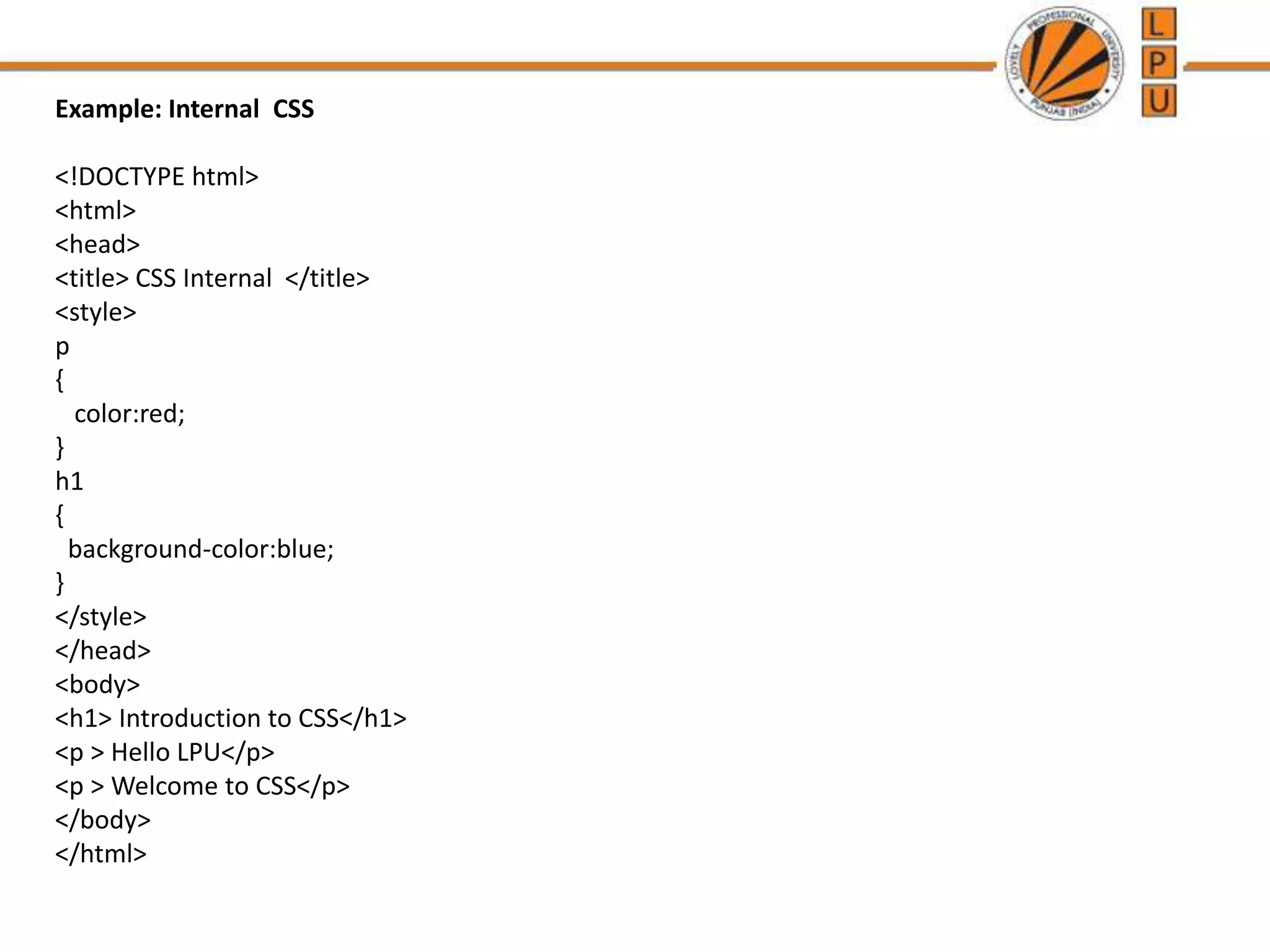 Example: Internal CSS
<!DOCTYPE html>
<html>
<head>
<title> CSS Internal </title>
<style>
p
{
color:red;
}
h1
{
background-color:blue;
}
</style>
</head>
<body>
<h1> Introduction to CSS</h1>
<p > Hello LPU</p>
<p > Welcome to CSS</p>
</body>
</html>
 