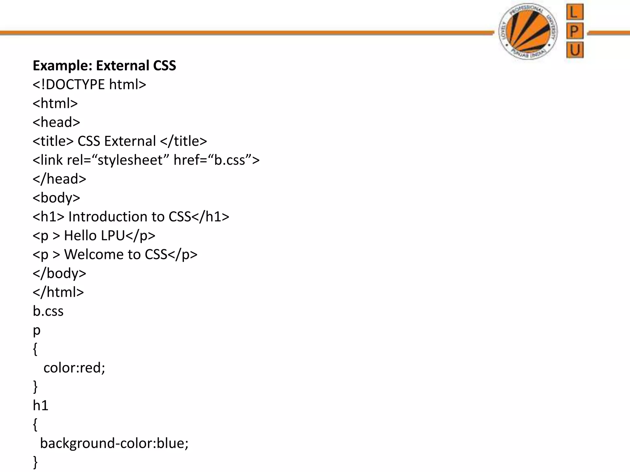Example: External CSS
<!DOCTYPE html>
<html>
<head>
<title> CSS External </title>
<link rel=“stylesheet” href=“b.css”>
</head>
<body>
<h1> Introduction to CSS</h1>
<p > Hello LPU</p>
<p > Welcome to CSS</p>
</body>
</html>
b.css
p
{
color:red;
}
h1
{
background-color:blue;
}
 