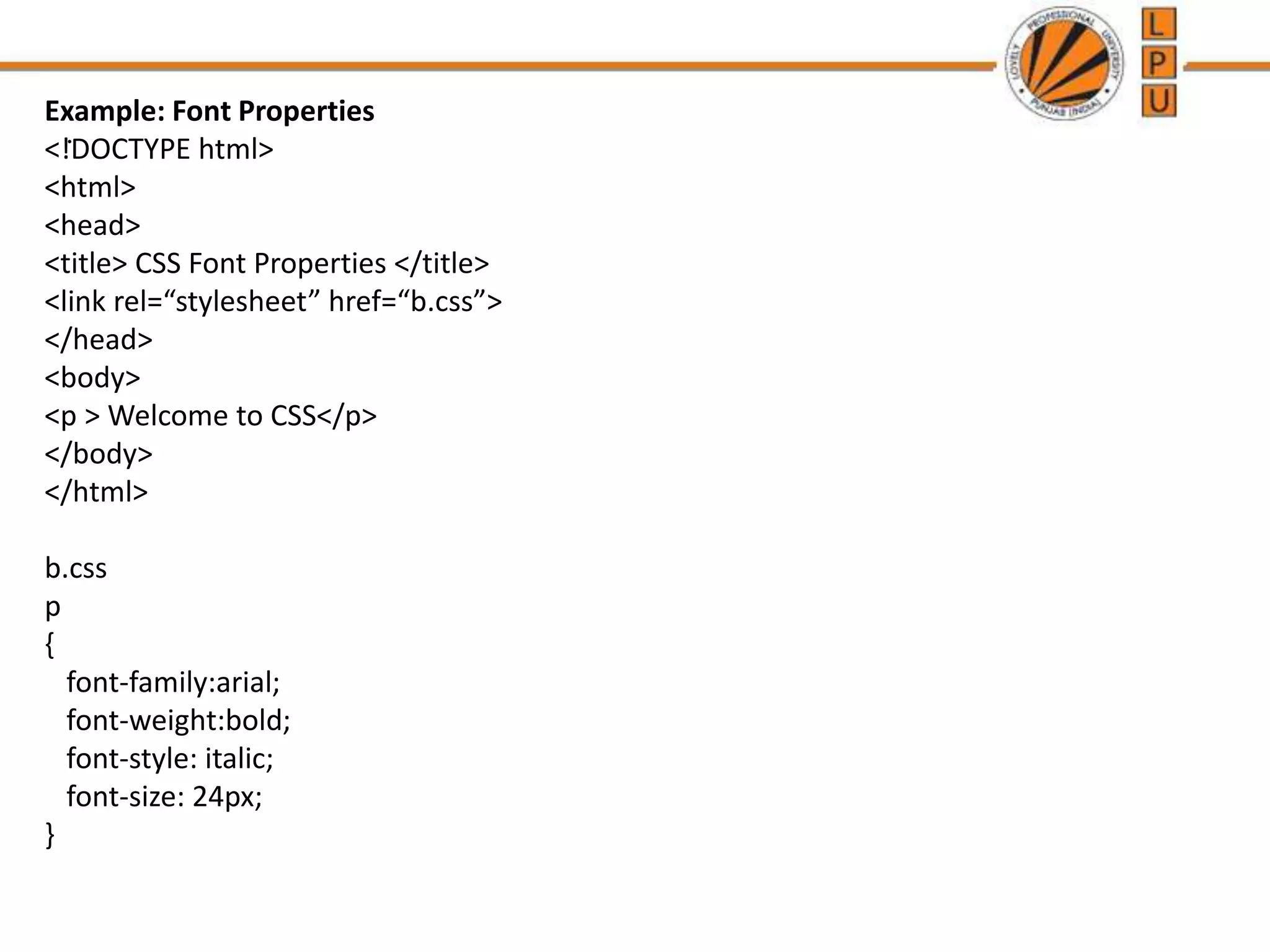 .
Example: Font Properties
<!DOCTYPE html>
<html>
<head>
<title> CSS Font Properties </title>
<link rel=“stylesheet” href=“b.css”>
</head>
<body>
<p > Welcome to CSS</p>
</body>
</html>
b.css
p
{
font-family:arial;
font-weight:bold;
font-style: italic;
font-size: 24px;
}
 