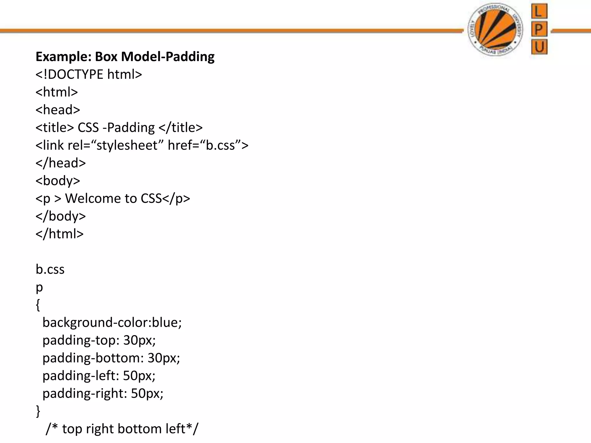 Example: Box Model-Padding
<!DOCTYPE html>
<html>
<head>
<title> CSS -Padding </title>
<link rel=“stylesheet” href=“b.css”>
</head>
<body>
<p > Welcome to CSS</p>
</body>
</html>
b.css
p
{
background-color:blue;
padding-top: 30px;
padding-bottom: 30px;
padding-left: 50px;
padding-right: 50px;
}
/* top right bottom left*/
 