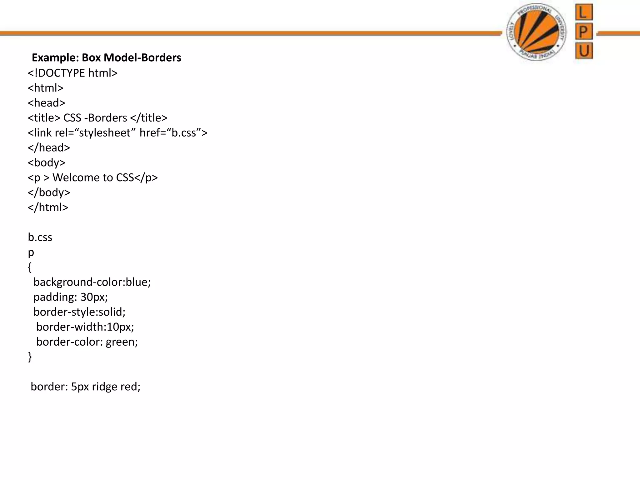 Example: Box Model-Borders
<!DOCTYPE html>
<html>
<head>
<title> CSS -Borders </title>
<link rel=“stylesheet” href=“b.css”>
</head>
<body>
<p > Welcome to CSS</p>
</body>
</html>
b.css
p
{
background-color:blue;
padding: 30px;
border-style:solid;
border-width:10px;
border-color: green;
}
border: 5px ridge red;
 