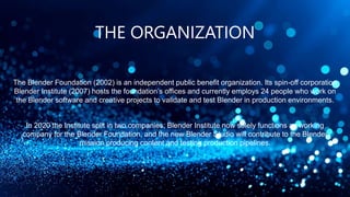THE ORGANIZATION
The Blender Foundation (2002) is an independent public benefit organization. Its spin-off corporation
Blender Institute (2007) hosts the foundation’s offices and currently employs 24 people who work on
the Blender software and creative projects to validate and test Blender in production environments.
In 2020 the Institute split in two companies; Blender Institute now solely functions as working
company for the Blender Foundation, and the new Blender Studio will contribute to the Blender
mission producing content and testing production pipelines.
 