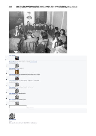 102 CSELTMUSEUM POST RECORDS FROM MARCH 2014 TO JUNE 2015 by Piero Belforte
Like · Comment

Ruggero Rissone sulla destra riconosco un giovane Luciano Rosboch
April 5 at 9:23am · Like

Piero Belforte Non credo che sia lui.
April 5 at 11:02am · Like

Franco Miroglio Sara' forse Bertoglio al centro vicino a quello con gli occhiali?
April 5 at 12:32pm · Like · 1

Livio Lambarelli quello sulla destra è Santhià, poi Ravicino è inconfondibile
April 5 at 1:15pm · Like

Piero Belforte Con Leproni, Lazzari,Cassetta, Melchioni ecc.
April 5 at 2:06pm · Like

Piero Belforte Protto di fianco a Ravicino.
April 5 at 2:07pm · Like

Piero Belforte Di spalle Ramello ed Enrico.
April 6 at 10:54am · Like

Write a comment...
Piero Belforte
April 5
Dalla raccolta di Alberto Boetti:1964, CSEL di Via Avigliana
 