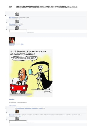 117 CSELTMUSEUM POST RECORDS FROM MARCH 2014 TO JUNE 2015 by Piero Belforte

Piero Belforte Quando la ricerca diventa un hobby.
February 24 at 4:49pm · Like

Piero Belforte anche senza CSELT.
February 24 at 4:50pm · Like

Write a comment...
Gianni Soria shared his photo.
February 24
Gianni Soria
altri tempi quando... il telefono allunga la vita
Unlike · Comment
 You, Franco Canavesio, Luciano Gabrielli, Enzo Garetti and 7 others like this.

Enzo Garetti Mi piace molto la vignetta, ma ovviamente mi piace molto meno verificare che le nostre tecnologie (come d'altronde tante altre) se usate male causano disastri e morte
February 24 at 3:40pm · Like

Write a comment...
 