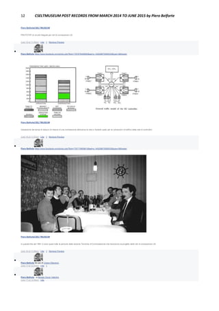 12 CSELTMUSEUM POST RECORDS FROM MARCH 2014 TO JUNE 2015 by Piero Belforte
Piero BelforteCSELTMUSEUM
PROTOTIPI di circuiti integrati per reti di connessione LSI.
June 16 at 11:55pm · Like · 1 · Remove Preview

Piero Belforte https://www.facebook.com/photo.php?fbid=1797676498565&set=o.145028675558533&type=3&theater
Piero BelforteCSELTMUSEUM
Valutazione dei tempi di setup e di rilascio di una connessione attraverso la rete e modello usato per le valutazioni di traffico della rete di controllori.
June 16 at 11:57pm · Like · 1 · Remove Preview

Piero Belforte https://www.facebook.com/photo.php?fbid=1797718659619&set=o.145028675558533&type=3&theater
Piero BelforteCSELTMUSEUM
In questa foto del 1981 ci sono quasi tutte le persone della sezione Tecniche di Commutazione che lavorarono al progetto delle reti di connessione LSI.
June 16 at 11:58pm · Like · 1 · Remove Preview

Piero Belforte Ad uso di Chiara Ottaviano .
June 17 at 12:03am · Like · 1

Piero Belforte ...e Renato Oscar Valentini.
June 17 at 12:06am · Like
 