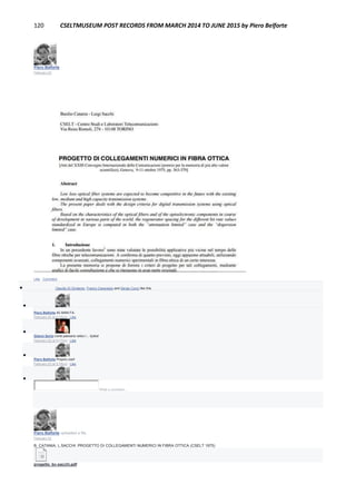 120 CSELTMUSEUM POST RECORDS FROM MARCH 2014 TO JUNE 2015 by Piero Belforte
Piero Belforte
February 22
Like · Comment
 Claudio Di Girolamo, Franco Canavesio and Sergio Cocci like this.

Piero Belforte 40 ANNI FA.
February 22 at 5:16pm · Like

Gianni Soria come passano veloci i... bytes!
February 22 at 5:17pm · Like

Piero Belforte Proprio così!
February 22 at 5:18pm · Like

Write a comment...
Piero Belforte uploaded a file.
February 22
B. CATANIA, L.SACCHI :PROGETTO DI COLLEGAMENTI NUMERICI IN FIBRA OTTICA (CSELT 1975)
progetto_bc-sacchi.pdf
 