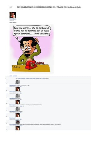 127 CSELTMUSEUM POST RECORDS FROM MARCH 2014 TO JUNE 2015 by Piero Belforte
Gianni Soria
January 28
questi gestori....
Unlike · Comment
 You, Franco Canavesio, Umberto Rossi, Renata Cassetta and 10 others like this.

Piero Belforte In linea con la conferenza di oggi...
January 28 at 10:04pm · Like

Gianni Soria non ti ho visto!
January 28 at 10:22pm · Like

Piero Belforte Sei andato?
January 28 at 10:22pm · Like

Gianni Soria si, collaboro con Artom e Antonelli per questa attivita' informativa
January 28 at 10:25pm · Unlike · 1

Piero Belforte Come è andata?
January 28 at 10:25pm · Like

Gianni Soria bene!
January 28 at 11:15pm · Like

Livio Lambarelli Gianni, posso dare il tuo numero a quelle di Vodafone? Vedrai che ti chiameranno almeno 5 volte al giorno!
January 29 at 5:13pm · Unlike · 2

 