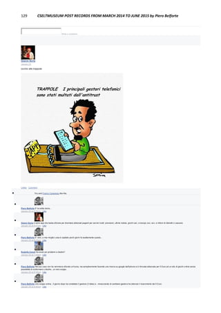 129 CSELTMUSEUM POST RECORDS FROM MARCH 2014 TO JUNE 2015 by Piero Belforte
Write a comment...
Gianni Soria
January 25
occhio alle trappole
Unlike · Comment
 You and Franco Canavesio like this.

Piero Belforte E' la solita storia...
January 25 at 6:39pm · Like

Gianni Soria ci sono app che basta sfiorare per diventare abbonati paganti per servizi inutili: previsioni, ultime notizie, giochi vari, oroscopi, ecc. ecc. e milioni di distratti ci cascano
January 25 at 6:41pm · Like

Piero Belforte E' vero, a mia moglie Luisa è capitato pochi giorni fa esattamente questo...
January 25 at 6:43pm · Like

Rodolfo Ceruti Ha avuto poi problemi a disdire?
January 25 at 7:43pm · Like

Piero Belforte Nel suo caso non ha nemmeno sfiorato un'icona, ma semplicemente facendo una ricerca su google dall'iphone si è ritrovata abbonata per 5 Euro ad un sito di giochi online senza
possibilità di confermare o disdire...un vero scippo.
January 25 at 8:35pm · Like

Piero Belforte Uno scippo online...Il giorno dopo ha contattato il gestore (3 Italia) e , minacciando di cambiare gestore ha ottenuto il risarcimento dei 5 Euro.
January 25 at 8:36pm · Like
 