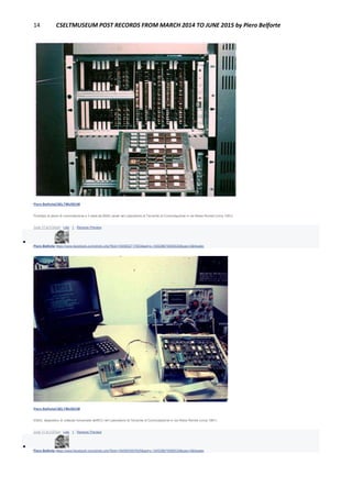 14 CSELTMUSEUM POST RECORDS FROM MARCH 2014 TO JUNE 2015 by Piero Belforte
Piero BelforteCSELTMUSEUM
Prototipo di piano di commutazione a 3 stadi da 8000 canali nel Laboratorio di Tecniche di Commutazione in via Reiss Romoli (circa 1981).
June 17 at 3:56pm · Like · 1 · Remove Preview

Piero Belforte https://www.facebook.com/photo.php?fbid=1905652717903&set=o.145028675558533&type=3&theater
Piero BelforteCSELTMUSEUM
ESAU: dispositivo di collaudo funzionale dell'ECI nel Laboratorio di Tecniche di Commutazione in via Reiss Romoli (circa 1981).
June 17 at 3:57pm · Like · 1 · Remove Preview

Piero Belforte https://www.facebook.com/photo.php?fbid=1905653597925&set=o.145028675558533&type=3&theater
 