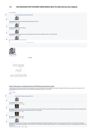 145 CSELTMUSEUM POST RECORDS FROM MARCH 2014 TO JUNE 2015 by Piero Belforte
Like · Comment
 Claudio Di Girolamo and Gianni Soria like this.

Piero Belforte Da qui parte la rivoluzione tecnologica che stiamo vivendo....
January 6 at 7:06pm · Like

Piero Belforte Mio coetaneo (il transistor).
January 6 at 7:07pm · Like

Piero Belforte E' interessante notare come in questi appunti già sia descritto un amplificatore audio, il primo a stato solido.
January 6 at 7:11pm · Like · 1

Write a comment...
Piero Belforte
December 23, 2014
Anche questo ha appena compiuto quaranta anni.
Patent US4009349 - Switching station for PCM telecommunication system
A switching station for a telecommunication system, operating with pulse-code modulation, serves a multiplicity of incoming and outgoing PCM channels each consisting of a succession of 8-bit
words cyclically interleaved with the words of 31 other channels in an assigned time slot of a 32-channel fra…
GOOGLE.COM
Like · Comment ·
Share
 Enzo Garetti and Claudio Di Girolamo like this.

Piero Belforte Bruno, te lo ricordi?
December 23, 2014 at 11:25am · Like · 1

Bruno Muraca Ciao Piero, a dire il vero non ricordo più molto bene, anche perché nel 1974 ero al mio terzo anno di CSELT e la Sezione Brevetti cominciava appena ad aver vita. Ma abbiamo fatto
tanti brevetti assieme! Venerdì scorso, quando c'eri anche tu per la fest...See More
December 23, 2014 at 2:21pm · Like

Bruno Muraca Tantissimi cari auguri.
December 23, 2014 at 2:22pm · Like

Piero Belforte Bruno, forse era un mio sosia, mi sono guardato bene dal partecipare alla festa del cinquantenario, anche, ma non solo, perchè non invitato. Mi ricordo benissimo del brevetto in
questione, fu un parto abbastanza travagliato e richiese un bel po' di lavoro da parte di entrambi ma alla fine nacque con comune soddisfazione (penso anche di Giovanni Perucca coinventore e mio
capo di allora).
December 23, 2014 at 3:26pm · Edited · Like
 