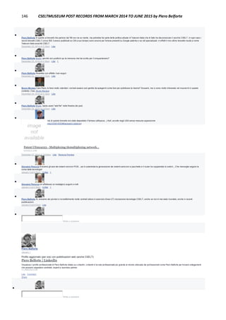 146 CSELTMUSEUM POST RECORDS FROM MARCH 2014 TO JUNE 2015 by Piero Belforte

Piero Belforte In quanto ai brevetti che partono dal '99 non ne so niente, ma potrebbe far parte della politica attuale di Telecom Italia che di fatto ha disconosciuto il vecchio CSELT. In ogni caso i
vecchi brevetti CSELT (circa 300, li avevo pubblicati su CM a suo tempo) sono ancora per fortuna presenti su Google patents e sui siti specializzati. in effetti il mio ultimo brevetto risulta a nome
Telecom Italia anzichè CSELT.
December 23, 2014 at 3:15pm · Like

Piero Belforte Bruno, perchè non publlichi qui la memoria che hai scritto per il cinquantenario?
December 23, 2014 at 3:16pm · Like · 1

Piero Belforte Ricambio con affetto i tuoi auguri.
December 23, 2014 at 3:17pm · Like

Bruno Muraca Caro Piero, lo farei molto volentieri: vorresti essere così gentile da spiegarmi come fare per pubblicare la meoria? Scusami, ma io sono molto imbranato nel muovermi in questo
contesto. Ciao, Bruno Muraca
December 24, 2014 at 5:14pm · Like

Piero Belforte Bruno, basta usare "add file" nella finestra dei post.
December 24, 2014 at 7:27pm · Like

Flavio Melindo Un anno prima di questo brevetto era stato depositato il famoso (all'epoca...) Kalì, accolto negli USA senza nessuna opposizione
(http://www.google.com/patents/US3914553#backward-citations)
Patent US3914553 - Multiplexing/demultiplexing network...
GOOGLE.COM
December 27, 2014 at 10:05am · Like · Remove Preview

Giovanni Perucca Eravamo gli assi dei sistemi sincroni PCM... poi è subentrata la generazione dei sistemi asincroni a pacchetto e il router ha soppiantato lo switch.,, Che meraviglia seguire la
corsa della tecnologia!
January 3 at 9:29pm · Unlike · 1

Giovanni Perucca Un affettuoso (e nostalgico) augurio a tutti
January 3 at 9:30pm · Unlike · 1

Piero Belforte Sì, eravamo dei pionieri e incredibilmente molte centrali tuttora in esercizio (linea UT) incorporano tecnologia CSELT, anche se non è mai stato ricordato, anche in recenti
pubblicazioni.
January 6 at 6:57pm · Like

Write a comment...
Piero Belforte
January 1
Profilo aggiornato (per ora) con pubblicazioni web (anche CSELT):
Piero Belforte | LinkedIn
Visualizza il profilo professionale di Piero Belforte (Italia) su LinkedIn. LinkedIn è la rete professionale più grande al mondo utilizzata dai professionisti come Piero Belforte per trovare collegamenti
che possano segnalare candidati, esperti e business partner.
IT.LINKEDIN.COM
Like · Comment ·
Share

Write a comment...
 