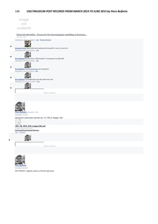 148 CSELTMUSEUM POST RECORDS FROM MARCH 2014 TO JUNE 2015 by Piero Belforte
Patent EP1287368A2 - Process for the electromagnetic modelling of electronic...
GOOGLE.COM
December 6, 2014 at 11:53am · Like · Remove Preview

Giovanni Ponte Quanti soldi hanno portato tutti sti brevetti? Io ne ho 2 e zero lire...
December 6, 2014 at 12:03pm · Like

Piero Belforte Ma dove sono i 3000 brevetti?? A mio parere è la solita fuffa.
December 6, 2014 at 12:05pm · Like

Piero Belforte Forse Bruno Muraca ne sa qualcosa...
December 6, 2014 at 3:03pm · Like

Piero Belforte Con quella faccia può dire quello che vuole...
December 31, 2014 at 11:34pm · Like

Write a comment...
Piero Belforte uploaded a file.
December 31, 2014
Documento preliminare riservato sez. CC PB/LD. Maggio 1981.
1981_PB_RPR_RTB_maggio1981.pdf
Portable Document Format
DownloadPreviewUpload Revision
Like · Comment

Write a comment...
Piero Belforte
December 30, 2014
2015 READY: Appena uscito su Chrome app store:
 