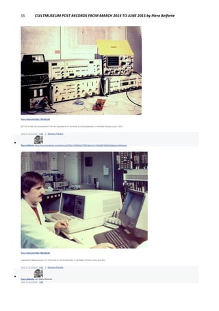 15 CSELTMUSEUM POST RECORDS FROM MARCH 2014 TO JUNE 2015 by Piero Belforte
Piero BelforteCSELTMUSEUM
SETUP di test dei componenti RTB nel Laboratorio di Tecniche di Commutazione in via Reiss Romoli (circa 1981).
June 17 at 3:57pm · Like · 1 · Remove Preview

Piero Belforte https://www.facebook.com/photo.php?fbid=1905642477647&set=o.145028675558533&type=3&theater
Piero BelforteCSELTMUSEUM
Laboratorio della sezione CC (Tecniche di Commutazione) in via Reiss Romoli (Inizio anni 80).
June 17 at 3:59pm · Like · 1 · Remove Preview

Piero Belforte con Gianni Bourcet.
June 17 at 3:59pm · Like
 