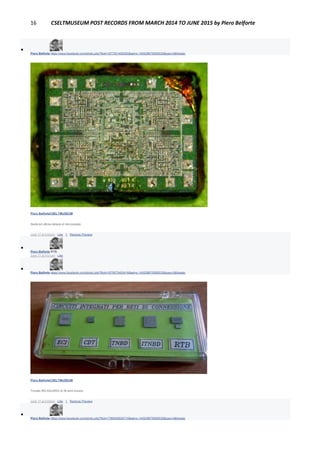 16 CSELTMUSEUM POST RECORDS FROM MARCH 2014 TO JUNE 2015 by Piero Belforte

Piero Belforte https://www.facebook.com/photo.php?fbid=1877551495390&set=o.145028675558533&type=3&theater
Piero BelforteCSELTMUSEUM
Sesta ed ultima reliquia al microscopio.
June 17 at 4:00pm · Like · 1 · Remove Preview

Piero Belforte RTB.
June 17 at 4:01pm · Like

Piero Belforte https://www.facebook.com/photo.php?fbid=1875872493416&set=o.145028675558533&type=3&theater
Piero BelforteCSELTMUSEUM
Trovato RELIQUARIO di 30 anni orsono.
June 17 at 4:02pm · Like · 1 · Remove Preview

Piero Belforte https://www.facebook.com/photo.php?fbid=1796500829174&set=o.145028675558533&type=3&theater
 