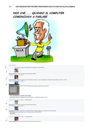 171 CSELTMUSEUM POST RECORDS FROM MARCH 2014 TO JUNE 2015 by Piero Belforte
Unlike · Comment
 You, Franco Canavesio, Luciano Gabrielli, Enzo Garetti and 17 others like this.

Maurizio Codogno è che poi il computer non ha più smesso di parlare!
December 4, 2014 at 7:12am · Like · 1

Ennio Cardamone Pensa che c'è qualcuno che sostiene che è una bufala... Voce umana registrata e distorta per farla assomigliare a quella di un robot...
December 4, 2014 at 8:08am · Unlike · 2

Gianni Bestente pochi lo hanno visto mentre "Parla"https://www.youtube.com/watch?v=c_XZL4_WUcM
EBT_Sintetizzatore_Vocale_CIF (1).mp4
Questo filmato, gentilmente digitalizzato da Garino Pierangelo, mio collaboratore all'epoca (1981!) e...
YOUTUBE.COM
December 4, 2014 at 8:22am · Unlike · 2 · Remove Preview

Gaea Vilage E poi Telecom ha sventuto la perla parlante agli americani...
December 4, 2014 at 8:49am · Unlike · 4

Flavio Melindo Chi volesse riascoltare la voce del primo MUSA (1978, quella messa su un dischetto di vinile) può accedere
all'indirizzohttp://miospazio.rossoalice.alice.it/.../frameset_feu.php... (spazio pubblico).
Alice Mail
MIOSPAZIO.ROSSOALICE.ALICE.IT
December 4, 2014 at 10:31am · Unlike · 5 · Remove Preview

Luciano Gabrielli Conservo ancora il disco di vinile e la brochure che lo conteneva.
 