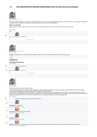 179 CSELTMUSEUM POST RECORDS FROM MARCH 2014 TO JUNE 2015 by Piero Belforte
Piero Belforte
November 28, 2014 · Edited
Parlando di Telettra mi vengono in mente cavi coassiali, attenuazioni ecc. ecc. che richiamano qaesta discussione in corso su linkedin, anche se oggi in US è festa per
il ringraziamento (non capisco che cosa abbiano da ringraziare dopo lo sterminio dei poveri pellerossa...):
Sign Up | LinkedIn
Sign up for LinkedIn - it's free. Manage your professional identity. Build and engage with your professional network. Access knowledge, insights and opportunities.
LINKEDIN.COM
Like · Comment ·
Share

Write a comment...
Piero Belforte uploaded a file.
November 28, 2014
Versione pdf dell'elenco libri e documenti della ex biblioteca Telettra in corso di smantellamento come ricevuta da Giovanni Breda
LibriTelettra.pdf
Portable Document Format
DownloadPreviewUpload Revision
Like · Comment
 Franco Canavesio likes this.

Write a comment...
Piero Belforte
November 27, 2014
Estratto da una recente email di Cesare Mossotto:
"Come potete vedere dalla mail che segue e dal suo allegato, l'ing Guido Granello ha intrapreso un'azione che giudico altamente meritoria per cercare di salvare
quanto possibile del patrimonio culturale costituito dai Libri della Biblioteca Telettra/Alcatel.
La distruzione di una biblioteca è un'azione "talebana" che, ahimè, ben conosco perché è stata realizzata anche in Tilab poco dopo che avevo lasciato lo CSELT. In
questo caso essa è giustificata dalla un'operazione di razionalizzazione immobiliare (penso fosse anche così nel caso Tilab) e rientra nella logica "Con la cultura non si
mangia" che professava Tremonti. Non va più di moda affermarlo ma i comportamenti fattuali non mutano sostanzialmente"
Like · Comment
 Renzo Provedel, Enzo Garetti, Bruno Costa and 2 others like this.

Piero Belforte per i benpensanti...
November 27, 2014 at 1:28pm · Like

Umberto Rossi per gli ossessionati dalla contabilità..
November 27, 2014 at 1:42pm · Like

Piero Belforte chi sono?
November 27, 2014 at 1:43pm · Like

Umberto Rossi Quelli per i quali un'operazione di razionalizzazione immobiliare probabilmente finalizzata a obiettivi di cosmesi di bilancio giustifica la distruzione di una biblioteca
November 27, 2014 at 1:50pm · Unlike · 2
 