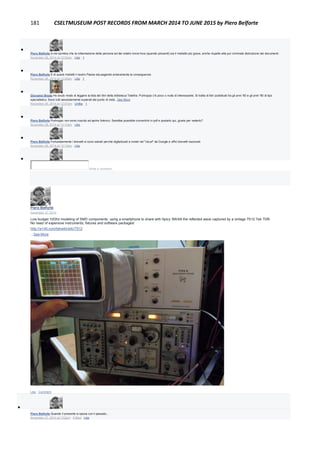 181 CSELTMUSEUM POST RECORDS FROM MARCH 2014 TO JUNE 2015 by Piero Belforte

Piero Belforte A me sembra che la rottamazione delle persone ed dei relativi know how (quando presenti) sia il misfatto più grave, anche rispetto alla pur criminale distruzione dei documenti.
November 28, 2014 at 12:02am · Like · 1

Piero Belforte E di questi misfatti il nostro Paese sta pagando amaramente le conseguenze.
November 28, 2014 at 12:04am · Like · 1

Giovanni Breda Ho avuto modo di leggere la lista dei libri della biblioteca Telettra. Purtroppo c'è poco o nulla di interessante. Si tratta di libri pubblicati tra gli anni '60 e gli anni '90 di tipo
specialistico. Sono tutti assolutamente superati dal punto di vista...See More
November 28, 2014 at 12:07am · Unlike · 1

Piero Belforte Purtroppo non sono riuscito ad aprire l'elenco. Sarebbe possibile convertirlo in pdf e postarlo qui, giusto per vederlo?
November 28, 2014 at 12:10am · Like

Piero Belforte Fortunatamente i brevetti si sono salvati perchè digitalizzati e inviati nel "cloud" da Google e uffici brevetti nazionali.
November 28, 2014 at 12:12am · Like

Write a comment...
Piero Belforte
November 27, 2014
Low budget 10Ghz modeling of SMD components: using a smartphone to share with Spicy SWAN the reflected wave captured by a vintage 7S12 Tek TDR.
No need of expensive instruments, fixtures and software packages!
http://w140.com/tekwiki/wiki/7S12
...See More
Like · Comment

Piero Belforte Quando il presente si sposa con il passato...
November 27, 2014 at 1:02pm · Edited · Like
 