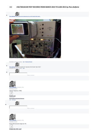 182 CSELTMUSEUM POST RECORDS FROM MARCH 2014 TO JUNE 2015 by Piero Belforte

Piero Belforte https://image-store.slidesharecdn.com/4610bed9-929e-4a60...
IMAGE-STORE.SLIDESHARECDN.COM
November 27, 2014 at 11:43pm · Like · Remove Preview

Piero Belforte Strumento originale del "Laboratorio Alta Velocità" dello CSELT.
November 28, 2014 at 12:08am · Like

Write a comment...
Piero Belforte uploaded a file.
November 23, 2014
Internet Telephony (1998).
Eugenio.ppt
Presentation
DownloadPreviewUpload Revision
Like · Comment

Write a comment...
Piero Belforte uploaded a file.
November 19, 2014
Prima dell'involuzione degli anni '90.
Gruppo Stet 1987_0.pdf
 