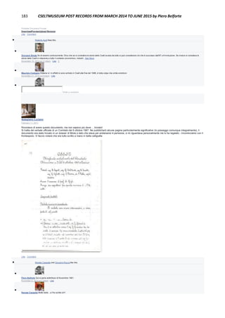 183 CSELTMUSEUM POST RECORDS FROM MARCH 2014 TO JUNE 2015 by Piero Belforte
Portable Document Format
DownloadPreviewUpload Revision
Like · Comment
 Roberto Audi likes this.

Giovanni Breda So di essere controcorrente. DIco che se si considera la storia dello Cselt avulsa da tutto si può considerare ciò che è successo dall'87 un'involuzione. Se invece si considera la
storia dello Cselt in relazione a tutto il contesto (economico, industri...See More
November 19, 2014 at 11:49pm · Like · 1

Maurizio Codogno Ebbene sì: in effetti io sono entrato in Cselt alla fine del 1986, è tutta colpa mia smile emoticon
November 21, 2014 at 9:43pm · Like

Write a comment...
Astegiano Luciano
February 11, 2011
Ricordavo di avere questo documento, ma non sapevo più dove ... trovato!
Si tratta del verbale ufficiale di un Comitato del 6 ottobre 1967. Ne pubblicherò alcune pagine particolarmente significative (lo posseggo comunque integralmente), il
documento era stato trovato in un dossier di Miola e dato che stava per andarsene in pensione, e mi riguardava personalmente me lo ha regalato - Incominciamo con il
frontespizio. Vi faccio notare che era tutto scritto a mano in bella calligrafia
Like · Comment
 Renata Cassetta and Giovanni Rocca like this.

Piero Belforte Qui si parla addirittura di Novembre 1961.
November 6, 2014 at 2:30pm · Like

Renata Cassetta Molto bello…e l'ho scritto io!!!
 
