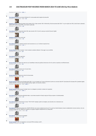 184 CSELTMUSEUM POST RECORDS FROM MARCH 2014 TO JUNE 2015 by Piero Belforte
November 6, 2014 at 10:47pm · Unlike · 1

Piero Belforte Astegiano a suo tempo (Febbraio 2011) aveva postato tutte le pagine del manoscritto.
November 6, 2014 at 10:52pm · Edited · Like

Astegiano Luciano La data del comitato è però 6 ottobre 1967, la data novembre 1961 è riferita all'ing. Ginocchio pioniere dello CSELT i cui primi vagiti come CSEL (Centro Studi e Laboratori),
settore di SIP o forse ancora STIPEL, sono iniziati in quella data
November 15, 2014 at 11:44am · Like

Piero Belforte Infatti il concepimento dello CSEL data novembre 1961, 53 anni fa, penso per volontà di Giovanni Oglietti.
November 15, 2014 at 11:54am · Like

Astegiano Luciano Anche, ma non solo
November 15, 2014 at 11:56am · Like

Piero Belforte Altri tempi, volontà di costruire, boom economico ecc. ecc. Il contrario di questi anni bui.
November 15, 2014 at 12:12pm · Like · 1

Giovanni Breda Non direi "il contrario". Certo il contesto è cambiato moltissimo. Forse oggi è un po' più difficile.
November 15, 2014 at 9:03pm · Like

Piero Belforte allora boom, oggi sboom.
November 15, 2014 at 9:05pm · Like

Giovanni Breda E' una visione che credo sia un po' semplificata: rende poco giustizia al tanto lavoro che si fa, anche con passione, tra difficoltà notevoli.
November 15, 2014 at 9:12pm · Like

Piero Belforte purtroppo di lavoro non c'è ne più molto...
November 15, 2014 at 9:16pm · Like

Giovanni Breda Non c'è tanto lavoro. Ma c'è chi lavora tanto.
November 15, 2014 at 9:19pm · Like

Renata Cassetta Scusate se torno all'origine dello CSELT, di cui si è parlato qua. È nato nel dicembre 64, prima era un servizio della SIP. Dal dicembre 64 è diventato SPA, presidente Oglietti,
direttore Ginocchio. Certo che è nato per desiderio dell'ing. Oglietti, con Ginocchio e Sartorio…
November 16, 2014 at 2:19pm · Edited · Unlike · 1

Renata Cassetta Ed allora nacque il Comitato Cselt, di cui Astegiano ha mostrato il verbale che lo riguardava
November 16, 2014 at 2:15pm · Unlike · 1

Piero Belforte Nato come servizio della allora Stipel...e poi tornato ad esserlo di Telecom negli anni '90 per poi sparire. Una bella parabola.
November 17, 2014 at 11:30am · Like

Piero Belforte Negli anni 90 tornarono di moda i "TEST PLANT" analoghi a quelli di via Avigliana, solo che allora non si chiamavano così.
November 17, 2014 at 11:34am · Like

Piero Belforte Fa impressione pensare che i GRUPPI SPECIALI che vennero realizzati nei primi anni '70, a pochi anni dalla fondazione, fossero completamente in tecnica numerica. Una vera
rivoluzione guidata dall' ing. Loffreda con il supporto di un gruppo di ragazzini neoassunti (tra cui il sottoscritto)...
November 17, 2014 at 11:42am · Edited · Like

Piero Belforte ...un record mai più eguagliato.
November 17, 2014 at 11:41am · Like

Renata Cassetta Si, però non esageriamo, non era più STIPEL da tempo, era SIP…
November 17, 2014 at 11:41am · Like
 