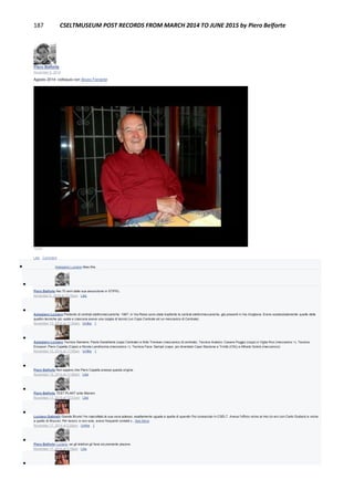 187 CSELTMUSEUM POST RECORDS FROM MARCH 2014 TO JUNE 2015 by Piero Belforte
Piero Belforte
November 6, 2014
Agosto 2014: colloquio con Bruno Ferrante
12:02
Like · Comment
 Astegiano Luciano likes this.

Piero Belforte Nei 70 anni dalla sua assunzione in STIPEL.
November 6, 2014 at 12:35pm · Like

Astegiano Luciano Parlando di centrali elettromeccaniche: 1967, in Via Reiss sono state trasferite le centrali elettromeccaniche, già presenti in Via Avigliana. Erano sostanzialemente quelle delle
quattro tecniche più usate e ciascuna aveva una coppia di tecnici (un Capo Centrale ed un meccanico di Centrale).
November 15, 2014 at 11:50am · Unlike · 1

Astegiano Luciano Tecnica Siemens: Paolo Destefanis (capo Centrale) e Aldo Trevisan (meccanico di centrale). Tecnica Autelco: Cesare Poggio (capo) e Viglia Ron (meccanico +). Tecnica
Ericsson: Piero Capella (Capo) e Nicola Landriscina (meccanico +). Tecnica Face: Sampò (capo, poi diventato Capo Stazione a Trinità (CN)) e Alfredo Sobrà (meccanico)
November 15, 2014 at 11:55am · Unlike · 1

Piero Belforte Non sapevo che Piero Capella avesse questa origine.
November 15, 2014 at 11:56am · Like

Piero Belforte TEST PLANT ante litteram.
November 17, 2014 at 12:01pm · Like

Luciano Gabrielli Grande Bruno! Ho riascoltato la sua voce adesso, esattamente uguale a quella di quando l'ho conosciuto in CSELT. Aveva l'ufficio vicino al mio (io ero con Carlo Giuliani) e vicino
a quello di Muccini. Per lavoro. e non solo, avevo frequenti contatti c...See More
November 17, 2014 at 2:28pm · Unlike · 1

Piero Belforte Luciano, se gli telefoni gli farai sicuramente piacere.
November 17, 2014 at 3:16pm · Like

 