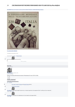 19 CSELTMUSEUM POST RECORDS FROM MARCH 2014 TO JUNE 2015 by Piero Belforte
Piero Belforte https://www.facebook.com/photo.php?fbid=1905655277967&set=o.145028675558533&type=3&theater
Piero BelforteCSELTMUSEUM
Francobollo commemorativo (1981).
June 17 at 4:21pm · Like · 1 · Remove Preview

Write a comment...
News Feed
RECENT ACTIVITY
Piero Belforte uploaded a file.
June 17 at 12:32am
50 anni di evoluzione delle telecomunicazioni (Presentazione De Julio ITALTEL 2000)
ITALTEL_DeJulio.pdf
Portable Document Format
DownloadPreviewUpload Revision
Like · Comment
 Enzo Garetti, Claudio Di Girolamo and Ruggero Rissone like this.
 View 38 more comments

Piero Belforte ....anche questo progetto fu fatto morire, con notevole lungimiranza, dal management CSELT nel 2000 per far fuori il sottoscritto....
13 hrs · Edited · Like

Piero Belforte ...ma rinacque con la collaborazione con Cisco Systems come progetto HiSAFE.
13 hrs · Like
 