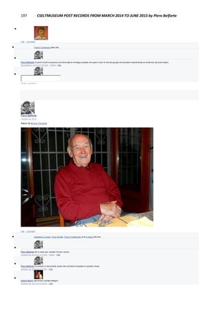 197 CSELTMUSEUM POST RECORDS FROM MARCH 2014 TO JUNE 2015 by Piero Belforte

Like · Comment
 Franco Canavesio likes this.

Piero Belforte In pochi minuti si possono scorrere tutte le immagini postate nei quasi 4 anni di vita del gruppo ed accedere velocemente al contenuto dei post relativi.
November 6, 2014 at 12:37pm · Edited · Like

Write a comment...
Piero Belforte
October 20, 2014
Saluti da Bruno Ferrante
Like · Comment
 Astegiano Luciano, Enzo Garetti, Enrico Impallomeni and 2 others like this.

Piero Belforte Ieri a casa sua, sempre di buon umore.
October 20, 2014 at 12:17pm · Edited · Like

Piero Belforte Ho anche un documento audio che cercherò di postare in qualche modo.
October 20, 2014 at 12:17pm · Like

Gianni Soria ciao Bruno! sempre allegro!
October 20, 2014 at 12:26pm · Like
 