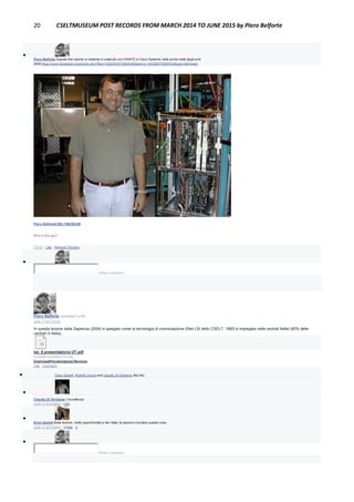 20 CSELTMUSEUM POST RECORDS FROM MARCH 2014 TO JUNE 2015 by Piero Belforte

Piero Belforte Questa foto riporta un sistema in collaudo con HiSAFE in Cisco Systems nella prima metà degli anni
2000:https://www.facebook.com/photo.php?fbid=10200343319842485&set=o.145028675558533&type=3&theater
Piero BelforteCSELTMUSEUM
Who is this guy?
13 hrs · Like · Remove Preview

Write a comment...
Piero Belforte uploaded a file.
June 17 at 7:27am
In questa lezione della Sapienza (2004) è spiegato come la tecnologia di commutazione (Reti LSI dello CSELT, 1980) è impiegata nelle centrali Italtel (60% delle
centrali in Italia)..
lez_6 presentazione UT.pdf
Portable Document Format
DownloadPreviewUpload Revision
Like · Comment
 Enzo Garetti, Rodolfo Ceruti and Claudio Di Girolamo like this.

Claudio Di Girolamo L'eccellenza
June 17 at 8:45am · Like

Enzo Garetti Bella lezione, molto approfondita e ben fatta; fa piacere ricordare queste cose
June 17 at 7:02pm · Unlike · 2

Write a comment...
 