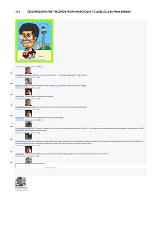 203 CSELTMUSEUM POST RECORDS FROM MARCH 2014 TO JUNE 2015 by Piero Belforte
November 5, 2014 at 11:22am · Unlike · 2

Riccardo Comitangelo L'abbiamo preso in giro per un bel po' ... "trovato parcheggio oggi?" smile emoticon
November 5, 2014 at 11:23am · Like

Maurizio Codogno io quando sono salito in cima con l'altro Gianni confesso di aver avuto MOLTE vertigini
November 5, 2014 at 11:29am · Like

Gianni Soria ci andavo spesso era sempre un'emozione
November 5, 2014 at 11:30am · Like

Riccardo Comitangelo Qualcuno ci era salito con un binocolo ed aveva ritrancciato la sua bicicletta rubata ...
November 5, 2014 at 11:37am · Like

Gianni Soria si, era in un vicino campo nomadi (ora zona ex industriale)
November 5, 2014 at 12:15pm · Unlike · 1

Livio Lambarelli Dello CSELT ho solo un rimpianto: in 33 anni non sono mai stato sulla torre. Sarò l'unico???? Se c'è qualcuno che mi invita sarei anche ben disposto a rimettere piede in CSELT
dopo 10 anni. Ma funziona ancora l'ascensore?
November 6, 2014 at 12:30am · Like

Gianni Stano Io ricordo che ci mettevo un minuto a salire dalla scala a chiocciola. Mi ricordo le salite sul traliccio e alcune volte mi trovavo sulla navicella quando all'improvviso un temporale con
fulmini e non potevo toccare i comandi per scendere, arrivavano certe sberle di volt da far paura e di restare secchi.
November 6, 2014 at 12:39am · Like

Gianni Soria si ricordo di averlo fatto sulla scala a chiocciola. Penso che oggi sarebbe l'unico modo perche' l'ascensore non e' piu' a norma
November 6, 2014 at 8:25am · Like

Write a comment...
Piero Belforte
November 4, 2014
 